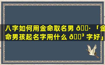 八字如何用金命取名男 🌷 「金命男孩起名字用什么 🐳 字好」